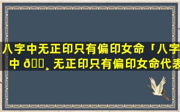 八字中无正印只有偏印女命「八字中 🌸 无正印只有偏印女命代表什么」